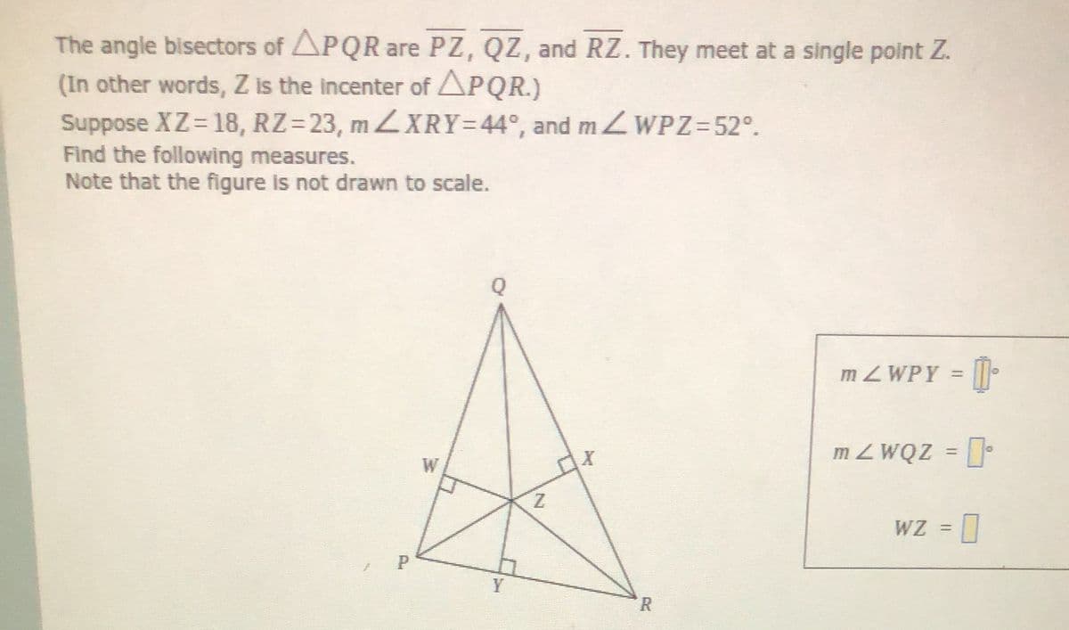 The angle bisectors of APQR are PZ, QZ, and RZ. They meet at a single point Z.
(In other words, Z is the incenter of APQR.)
Suppose XZ= 18, RZ=23, mXRY=44°, and m ZWPZ=52°.
Find the following measures.
Note that the figure is not drawn to scale.
MZWPY = |.
%3D
m ZWQZ =
%3D
W
Z.
WZ =
= 0
Y
R
