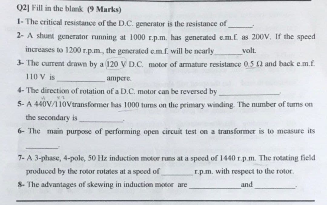 Q2] Fill in the blank (9 Marks)
1- The critical resistance of the D.C. generator is the resistance of
2- A shunt generator running at 1000 r.p.m. has generated e.m.f. as 200V. If the speed
increases to 1200 r.p.m., the generated e.m.f. will be nearly
volt.
3- The current drawn by a 120 V D.C. motor of armature resistance 0.5 2 and back e.m.f.
110 V is
ampere.
4- The direction of rotation of a D.C. motor can be reversed by
V2
VI
5- A 440V/110Vtransformer has 1000 turns on the primary winding. The number of turns on
the secondary is
6- The main purpose of performing open circuit test on a transformer is to measure its
7-A 3-phase, 4-pole, 50 Hz induction motor runs at a speed of 1440 r.p.m. The rotating field
produced by the rotor rotates at a speed of
respect to the rotor.
r.p.m. with
8- The advantages of skewing in induction motor are
and