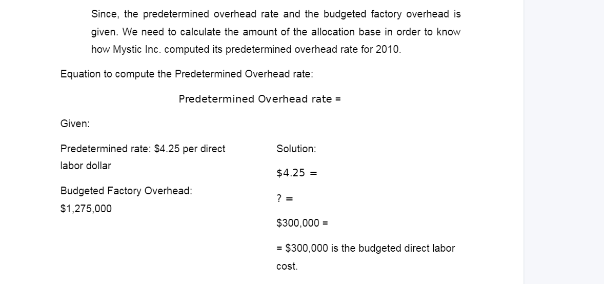 Since, the predetermined overhead rate and the budgeted factory overhead is
given. We need to calculate the amount of the allocation base in order to know
how Mystic Inc. computed its predetermined overhead rate for 2010.
Equation to compute the Predetermined Overhead rate:
Given:
Predetermined Overhead rate =
Predetermined rate: $4.25 per direct
labor dollar
Budgeted Factory Overhead:
$1,275,000
Solution:
$4.25 =
? =
$300,000 =
= $300,000 is the budgeted direct labor
cost.