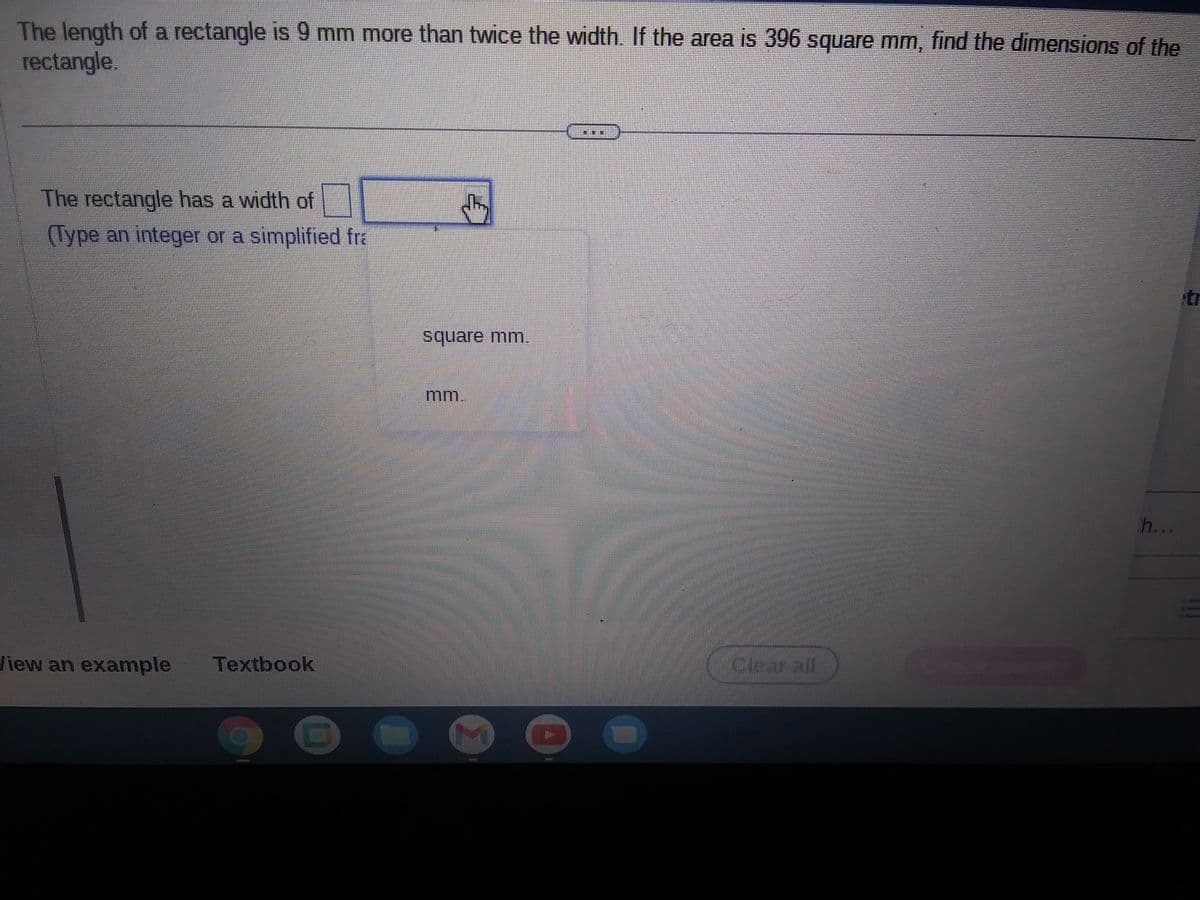 The length of a rectangle is 9 mm more than twice the width. If the area is 396 square mm, find the dimensions of the
rectangle.
The rectangle has a width of
(Type an integer or a simplified fra
OF
View an example Textbook
O
dhy
square mm.
mm.
MILE
El
Cicarall
h...