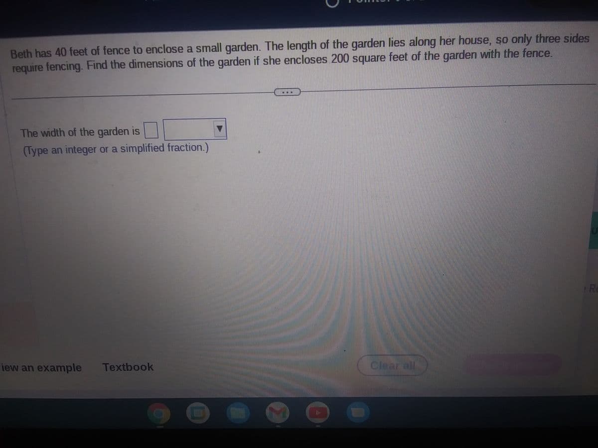 Beth has 40 feet of fence to enclose a small garden. The length of the garden lies along her house, so only three sides
require fencing. Find the dimensions of the garden if she encloses 200 square feet of the garden with the fence.
The width of the garden is
(Type an integer or a simplified fraction.)
iew an example Textbook
7
CON
H
Clear all
R