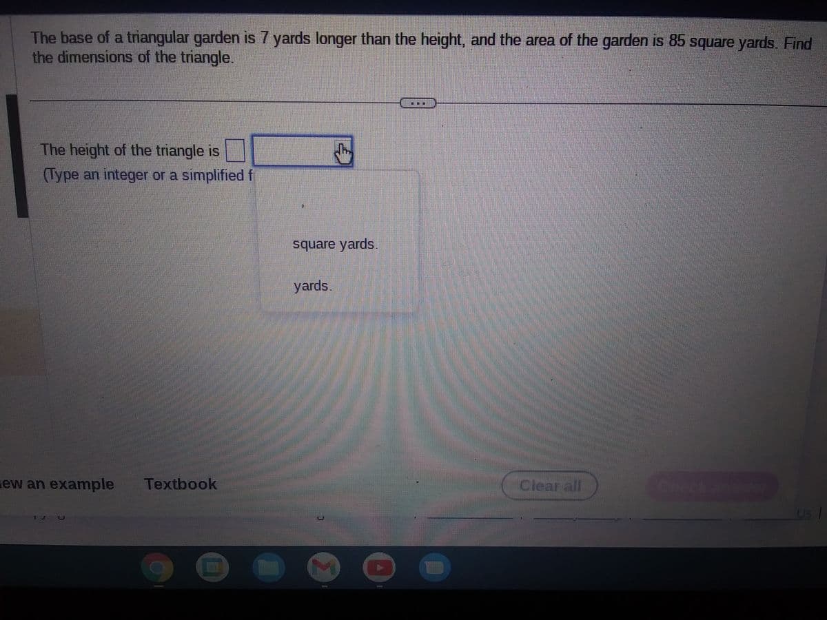 The base of a triangular garden is 7 yards longer than the height, and the area of the garden is 85 square yards. Find
the dimensions of the triangle.
The height of the triangle is
CI
(Type an integer or a simplified f
ew an example Textbook
TILL
D
square yards.
yards.
2
111111
Clearaff
11
Us |