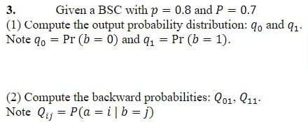 3.
Given a BSC with p = 0.8 and P = 0.7
(1) Compute the output probability distribution: qo and q1.
Note do = Pr (b=0) and q₁ = Pr (b = 1).
(2) Compute the backward probabilities: Q01. 11.
Note Qij = P(a = i| b = j)