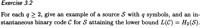 Exercise 3.2
For each q ≥ 2, give an example of a source S with q symbols, and an in-
stantaneous binary code C for S attaining the lower bound L(C) = H₂(S).