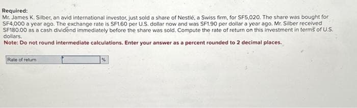 Required:
Mr. James K. Silber, an avid international investor, just sold a share of Nestlé, a Swiss firm, for SF5,020. The share was bought for
SF4,000 a year ago. The exchange rate is SF1.60 per U.S. dollar now and was SF1.90 per dollar a year ago. Mr. Silber received
SF180.00 as a cash dividend immediately before the share was sold. Compute the rate of return on this investment in terms of U.S.
dollars.
Note: Do not round intermediate calculations. Enter your answer as a percent rounded to 2 decimal places.
Rate of return