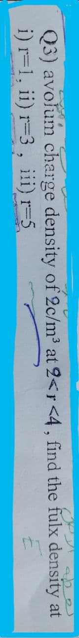 Q3) avolum charge density of 2c/m³ at 2<r <4, find the fulx density at
i) r=1, ii) r-3, iii) r=5
E