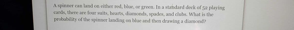 A spinner can land on either red, blue, or green. In a standard deck of 52 playing
cards, there are four suits, hearts, diamonds, spades, and clubs. What is the
probability of the spinner landing on blue and then drawing a diamond?
