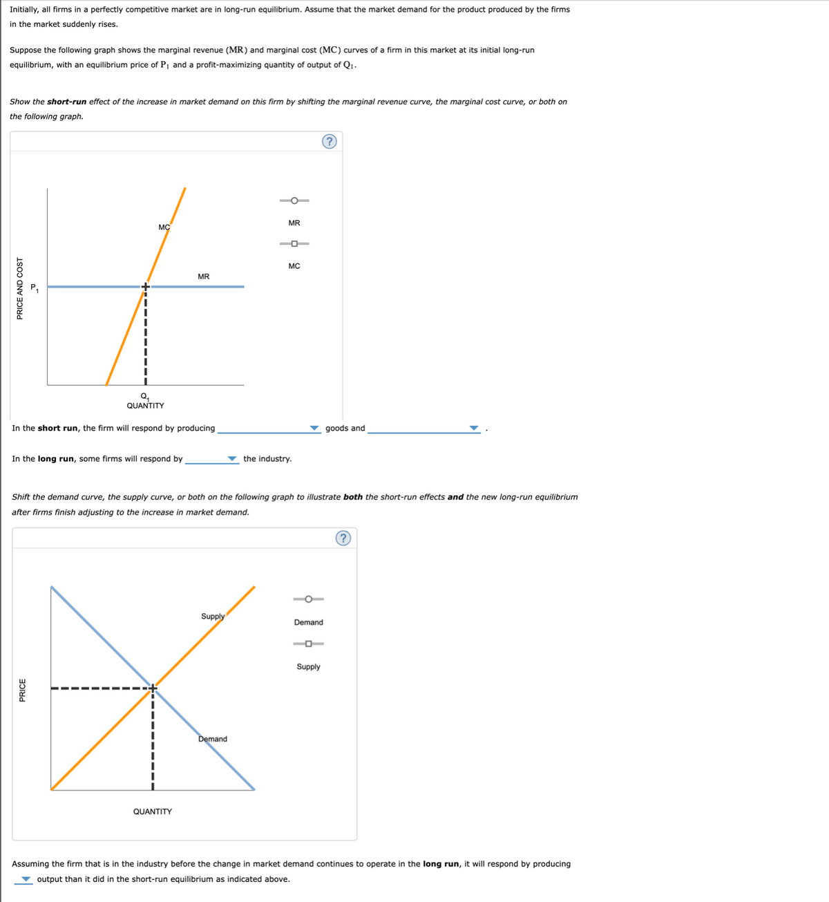 Initially, all firms in a perfectly competitive market are in long-run equilibrium. Assume that the market demand for the product produced by the firms
in the market suddenly rises.
Suppose the following graph shows the marginal revenue (MR) and marginal cost (MC) curves of a firm in this market at its initial long-run
equilibrium, with an equilibrium price of P₁ and a profit-maximizing quantity of output of Q₁.
Show the short-run effect of the increase in market demand on this firm by shifting the marginal revenue curve, the marginal cost curve, or both on
the following graph.
PRICE AND COST
2
MC
Q₂
QUANTITY
In the short run, the firm will respond by producing
In the long run, some firms will respond by
PRICE
MR
QUANTITY
Supply
MR
Demand
O
Shift the demand curve, the supply curve, or both on the following graph to illustrate both the short-run effects and the new long-run equilibrium
after firms finish adjusting to the increase in market demand.
MC
the industry.
Demand
goods and
Supply
Assuming the firm that is in the industry before the change market demand continues to operate in the long run, it will respond by producing
output than it did in the short-run equilibrium as indicated above.