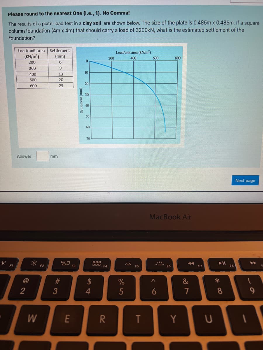 Please round to the nearest One (i.e., 1). No Comma!
The results of a plate-load test in a clay soil are shown below. The size of the plate is 0.485m x 0.485m. If a square
column foundation (4m x 4m) that should carry a load of 3200kN, what is the estimated settlement of the
foundation?
F1
Load/unit area Settlement
(mm)
6
9
(KN/m²)
200
300
400
500
600
Answer =
2
W
F2
mm
13
20
29
#3
20
E
F3
Settlement (mm)
0
10
20
30
40
50
60
70
$
4
000
DOD, F4
R
200
Load/unit area (kN/m²)
400
%
5
F5
T
600
MacBook Air
@
800
^
6
Y
◄◄
87
&
F7
U
► 11
8
F8
Next page