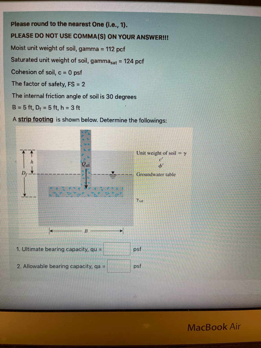 Please round to the nearest One (i.e., 1).
PLEASE DO NOT USE COMMA(S) ON YOUR ANSWER!!!
Moist unit weight of soil, gamma = 112 pcf
!3!
Saturated unit weight of soil, gammasat = 124 pcf
Cohesion of soil, c 0 psf
The factor of safety, FS = 2
The internal friction angle of soil is 30 degrees
B = 5 ft, Df = 5 ft, h = 3 ft
A strip footing is shown below. Determine the followings:
Unit weight of soil = y
Qali
D
Groundwater table
Ysat
1. Ultimate bearing capacity, qu =
psf
2. Allowable bearing capacity, qa =
psf
MacBook Air
