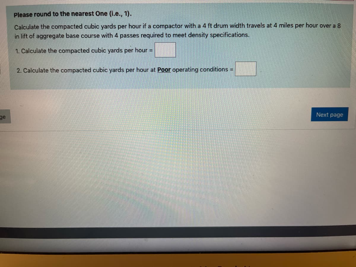 Please round to the nearest One (i.e., 1).
Calculate the compacted cubic yards per hour if a compactor with a 4 ft drum width travels at 4 miles per hour over a 8
in lift of aggregate base course with 4 passes required to meet density specifications.
1. Calculate the compacted cubic yards per hour =
2. Calculate the compacted cubic yards per hour at Poor operating conditions
Next page
ge
