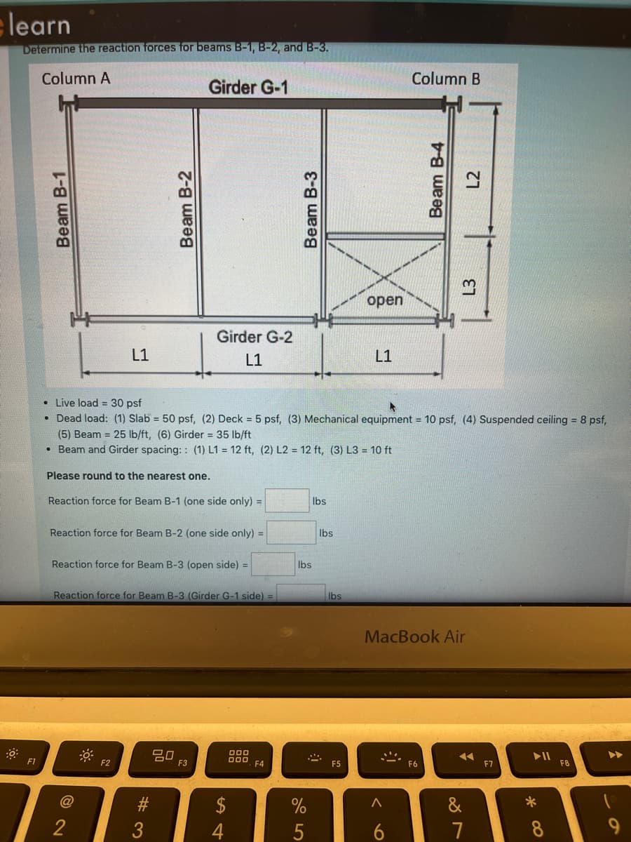 learn
Determine the reaction forces for beams B-1, B-2, and B-3.
Column A
Column B
Girder G-1
open
Girder G-2
L1
L1
L1
• Live load = 30 psf
• Dead load: (1) Slab = 50 psf, (2) Deck = 5 psf, (3) Mechanical equipment = 10 psf, (4) Suspended ceiling = 8 psf,
(5) Beam = 25 lb/ft, (6) Girder = 35 lb/ft
• Beam and Girder spacing: : (1) L1 = 12 ft, (2) L2 = 12 ft, (3) L3 = 10 ft
Please round to the nearest one.
Reaction force for Beam B-1 (one side only) D
Ibs
Reaction force for Beam B-2 (one side only) =
Ibs
Reaction force for Beam B-3 (open side) =
Ibs
Reaction force for Beam B-3 (Girder G-1 side) =
Ibs
MacBook Air
D00
DOO
F1
F2
F3
F4
F5
F7
F8
#3
2$
&
2
3
4
7
8
Beam B-1
Beam B-2
Beam B-3
Beam B-4
L3
L2
