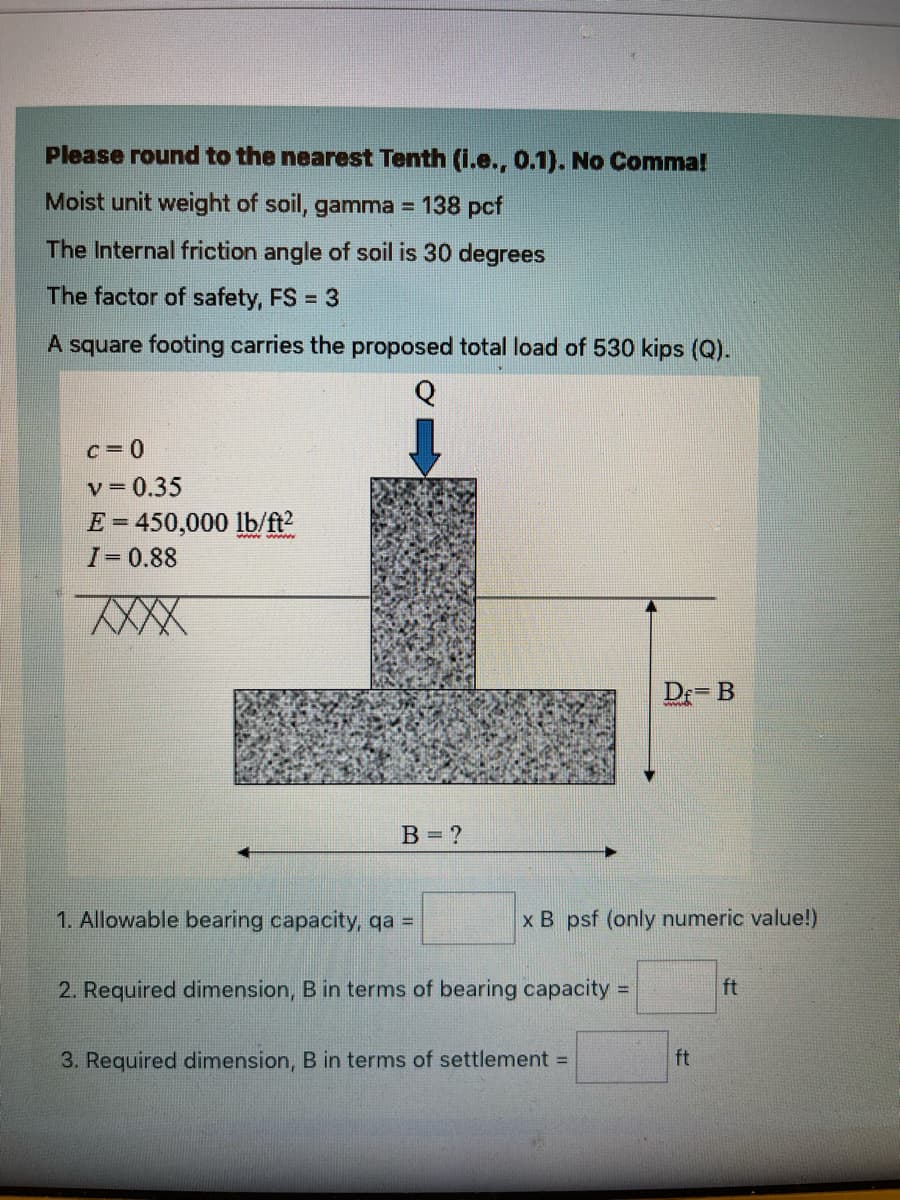 Please round to the nearest Tenth (i.e., 0.1). No Comma!
Moist unit weight of soil, gamma =
138 pcf
The Internal friction angle of soil is 30 degrees
The factor of safety, FS = 3
A square footing carries the proposed total load of 530 kips (Q).
Q
c=0
v= 0.35
E = 450,000 lb/ft2
I-0.88
www w
XXX
De= B
B = ?
1. Allowable bearing capacity, qa =
x B psf (only numeric value!)
2. Required dimension, B in terms of bearing capacity =
ft
3. Required dimension, B in terms of settlement =
ft
