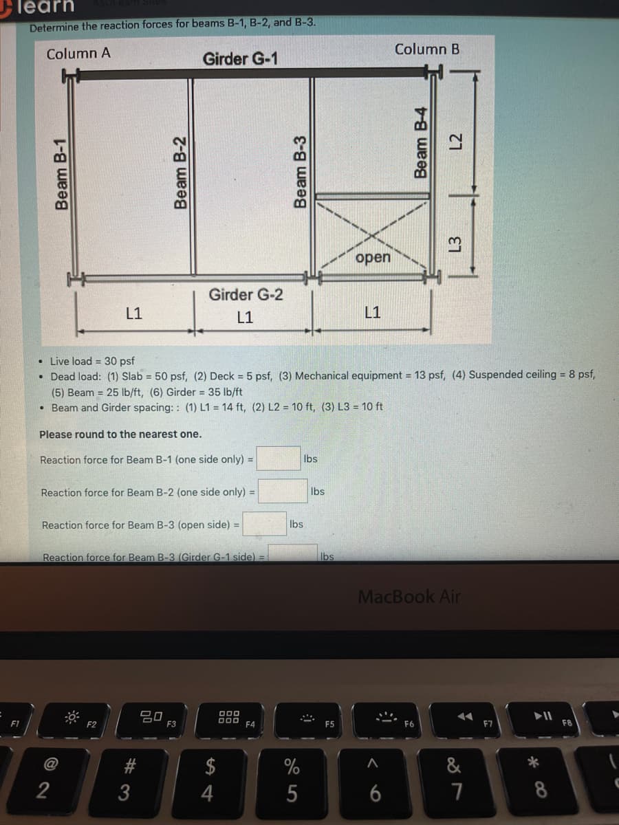 learn
Determine the reaction forces for beams B-1, B-2, and B-3.
Column A
Column B
Girder G-1
open
Girder G-2
L1
L1
L1
• Live load = 30 psf
• Dead load: (1) Slab = 50 psf, (2) Deck = 5 psf, (3) Mechanical equipment = 13 psf, (4) Suspended ceiling = 8 psf,
(5) Beam = 25 Ib/ft, (6) Girder 35 lb/ft
• Beam and Girder spacing: : (1) L1 = 14 ft, (2) L2 = 10 ft, (3) L3 = 10 ft
Please round to the nearest one.
Reaction force for Beam B-1 (one side only) =
Ibs
Reaction force for Beam B-2 (one side only) =
Ibs
Reaction force for Beam B-3 (open side) =
Ibs
Reaction force for Beam B-3 (Girder G-1 side) =
Ibs
MacBook Air
II
F8
F1
F2
F3
F4
F5
F6
F7
$
%
&
*
2
3
4
5
6
7
8
Beam B-1
Beam B-2
Beam B-3
Beam B-4
L3
L2
