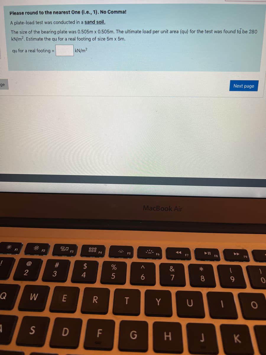 ge
!
Q
1
Please round to the nearest One (i.e., 1). No Comma!
A plate-load test was conducted in a sand soil.
The size of the bearing plate was 0.505m x 0.505m. The ultimate load per unit area (qu) for the test was found to be 280
kN/m². Estimate the qu for a real footing of size 5m x 5m.
qu for a real footing =
kN/m2
F1
2
W
S
F2
#3
80
E
F3
D
$
4
000
000 F4
R
FL
%
5
SA
F5
T
MacBook Air
A
6
Y
◄◄
&
7
G H
F7
U
*
8
J
F8
Next page
▶▶
9
K
F9
1
O
0