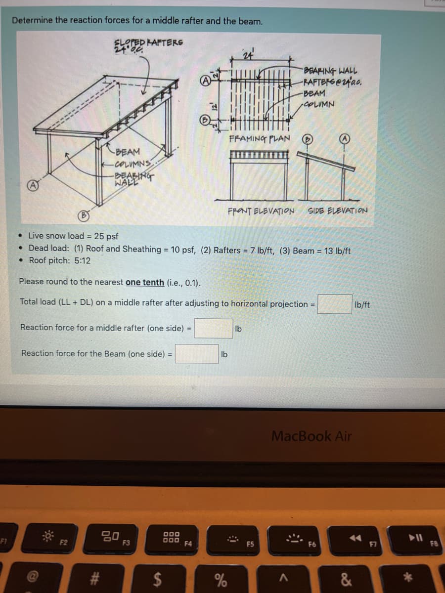 F1
Determine the reaction forces for a middle rafter and the beam.
SLOPED RAFTERS
BEAM
-COLUMNS
-BEARING
WALL
Reaction force for a middle rafter (one side) =
Reaction force for the Beam (one side) =
F2
80
#
Live snow load = 25 psf
Dead load: (1) Roof and Sheathing = 10 psf, (2) Rafters = 7 lb/ft, (3) Beam = 13 lb/ft
Roof pitch: 5:12
Please round to the nearest one tenth (i.e., 0.1).
Total load (LL+ DL) on a middle rafter after adjusting to horizontal projection =
F3
000
000
$
F4
FRAMING PLAN
FRONT ELEVATION
lb
%
lb
9
BEARING WALL
-RAFTERS@2400.
F5
-BEAM
COLUMN
<
SIDE ELEVATION
MacBook Air
F6
&
lb/ft
▶11
*
FB