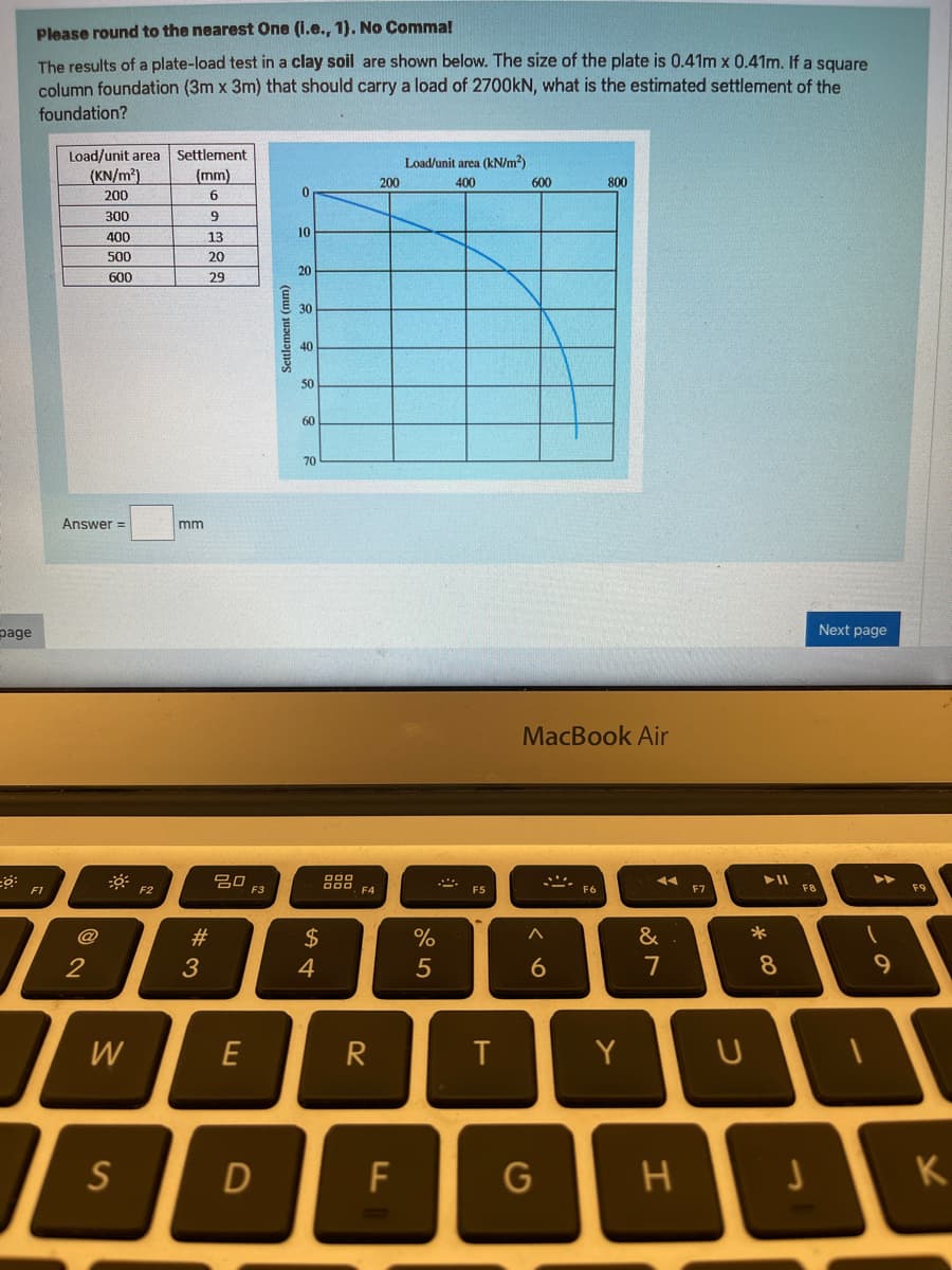 Please round to the nearest One (i.e., 1). No Comma!
The results of a plate-load test in a clay soil are shown below. The size of the plate is 0.41m x 0.41m. If a square
column foundation (3m x 3m) that should carry a load of 2700KN, what is the estimated settlement of the
foundation?
Load/unit area Settlement
(KN/m²)
Load/unit area (kN/m?)
(mm)
200
600
800
400
200
300
6.
10
400
13
500
20
20
600
29
30
40
50
60
70
Answer =
mm
Next page
page
MacBook Air
トII
F1
F2
F3
F4
F5
F6
FB
F9
@
#3
2$
&
2
3
4
7
8
W
R
Y
U
S
D
F
G
K
Settlement (mm)
