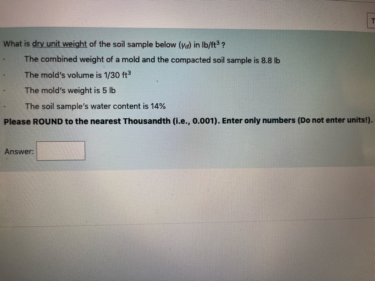 What is dry unit weight of the soil sample below (ya) in Ib/ft ?
The combined weight of a mold and the compacted soil sample is 8.8 lb
The mold's volume is 1/30 ft3
The mold's weight is 5 lb
The soil sample's water content is 14%
Please ROUND to the nearest Thousandth (i.e., 0.001). Enter only numbers (Do not enter units!).
Answer:
