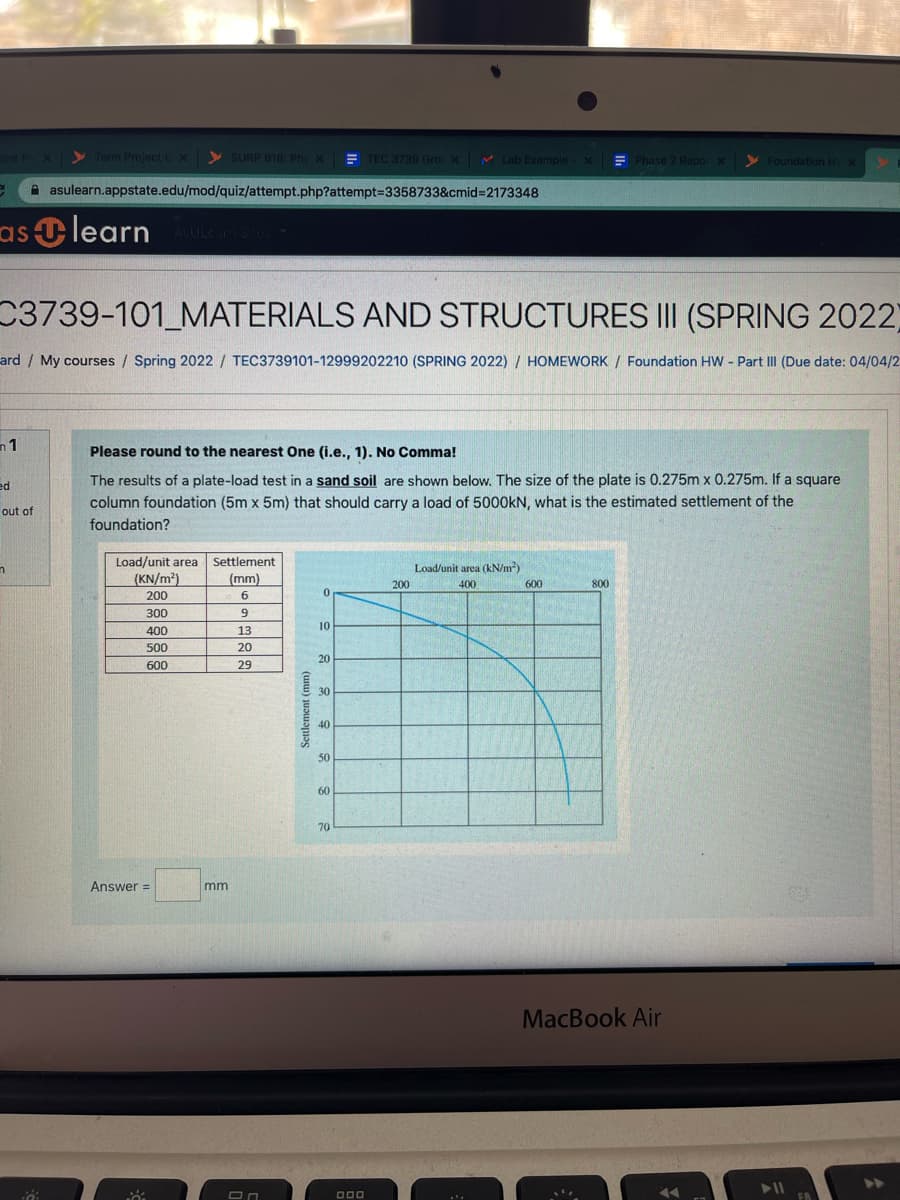 bint Pr X
y Term ProjectCx y SURP 816: Phy X E TEC 3739 Gro x M
V Lab Example
E Foundation HV x
Phase 2 Repor X
A asulearn.appstate.edu/mod/quiz/attempt.php?attempt=3358733&cmid%3D2173348
as learn
A ULC
C3739-101_MATERIALS AND STRUCTURES III (SPRING 2022)
ard/ My courses / Spring 2022 / TEC3739101-12999202210 (SPRING 2022) / HOMEWORK / Foundation HW - Part III (Due date: 04/04/2
n1
Please round to the nearest One (i.e., 1). No Comma!
The results of a plate-load test in a sand soil are shown below. The size of the plate is 0.275m x 0.275m. If a square
column foundation (5m x 5m) that should carry a load of 5000kN, what is the estimated settlement of the
ed
out of
foundation?
Load/unit area
Settlement
Load/unit area (kN/m?)
(KN/m?)
(mm)
800
200
400
600
200
6
300
10
400
13
500
20
20
600
29
30
40
50
60
70
Answer =
mm
MacBook Air
Settlement (mm)
