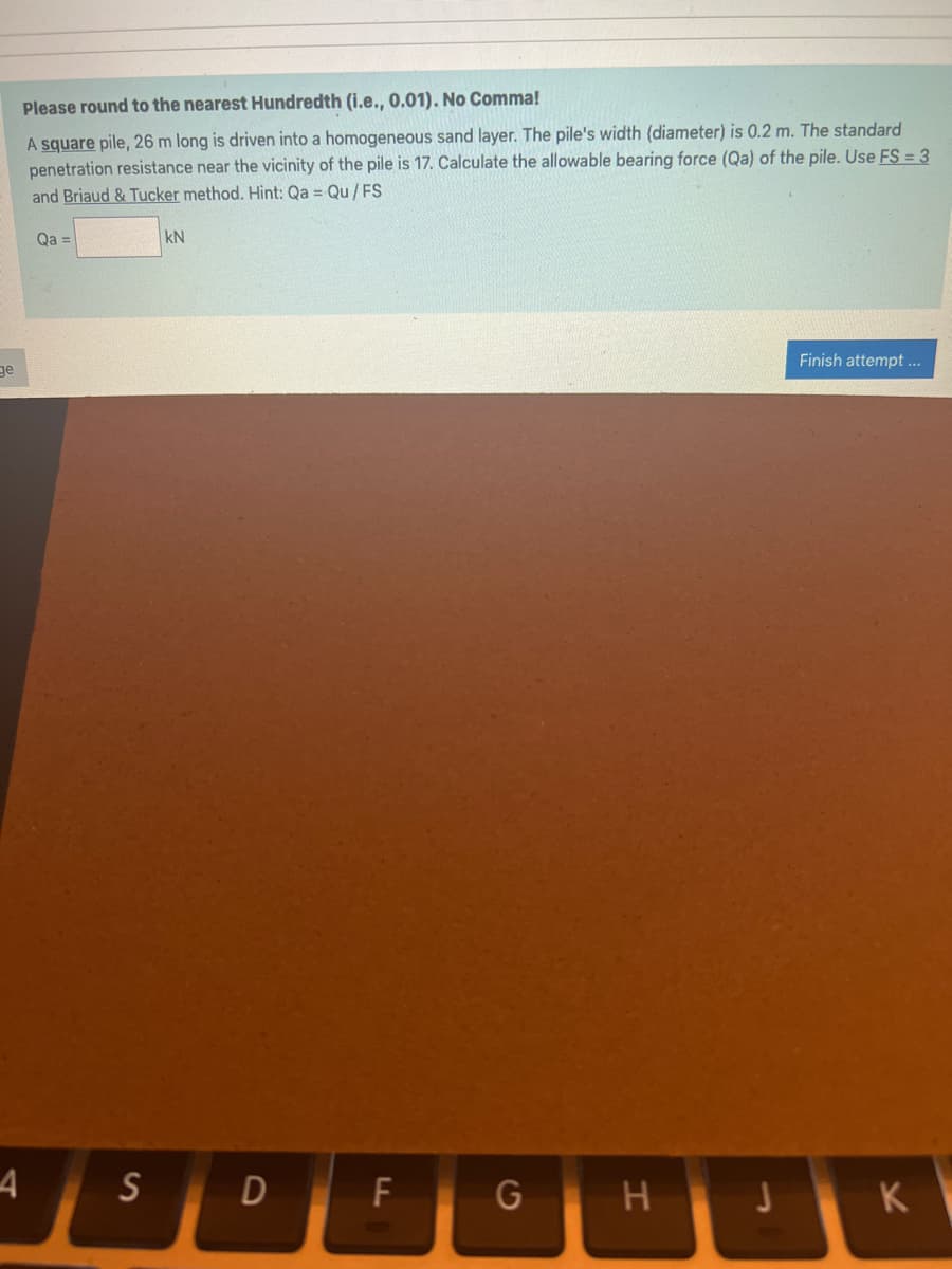 ge
4
Please round to the nearest Hundredth (i.e., 0.01). No Comma!
A square pile, 26 m long is driven into a homogeneous sand layer. The pile's width (diameter) is 0.2 m. The standard
penetration resistance near the vicinity of the pile is 17. Calculate the allowable bearing force (Qa) of the pile. Use FS = 3
and Briaud & Tucker method. Hint: Qa= Qu/FS
Qa =
kN
S D
F
G
H
J
Finish attempt...
K