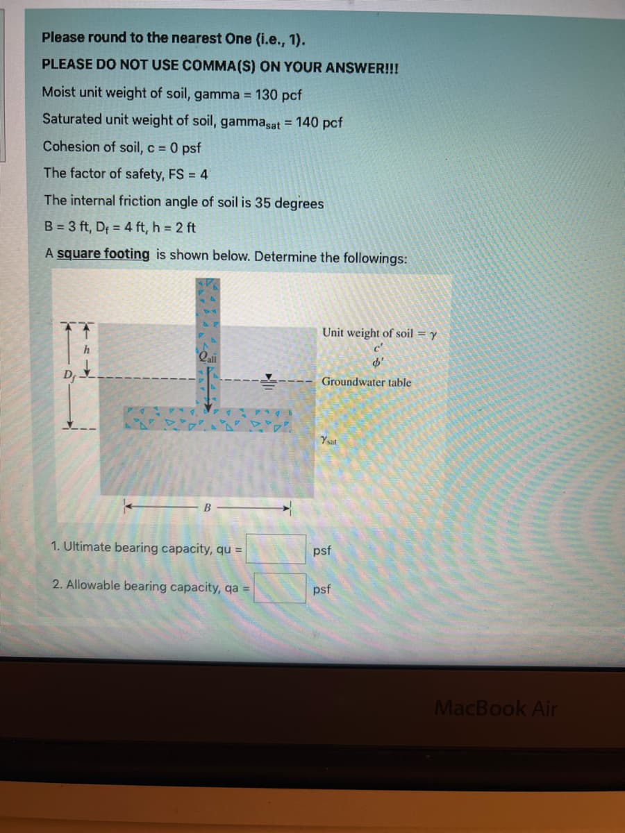 Please round to the nearest One (i.e., 1).
PLEASE DO NOT USE COMMA(S) ON YOUR ANSWER!!!
Moist unit weight of soil, gamma = 130 pcf
Saturated unit weight of soil, gammasat = 140 pcf
Cohesion of soil, c = 0 psf
The factor of safety, FS = 4
The internal friction angle of soil is 35 degrees
B = 3 ft, D₁ = 4 ft, h = 2 ft
A square footing is shown below. Determine the followings:
h
B
1. Ultimate bearing capacity, qu =
2. Allowable bearing capacity, qa =
Unit weight of soil = y
Groundwater table
Ysat
psf
Ø.
psf
MacBook Air