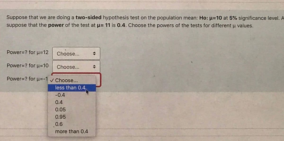 Suppose that we are doing a two-sided hypothesis test on the population mean: Ho: µ=10 at 5% significance level. A
suppose that the power of the test at u= 11 is 0.4. Choose the powers of the tests for different u values.
Power=? for u=12
Choose...
Power=? for u=10
Choose...
Power=? for u=-1 v Choose...
less than 0.4,
-0.4
0.4
0.05
0.95
0.6
more than 0.4
