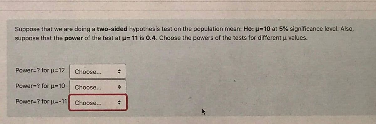 Suppose that we are doing a two-sided hypothesis test on the population mean: Ho: µ=10 at 5% significance level. Also,
suppose that the power of the test at u= 11 is 0.4. Choose the powers of the tests for different u values.
Power=? for u=12
Choose...
Power=? for u=10
Choose...
Power=? for u=-11 Choose..
