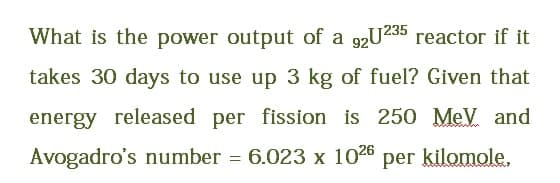 What is the power output of a 92U235 reactor if it
takes 30 days to use up 3 kg of fuel? Given that
energy released per fission is 250 MeV. and
Avogadro's number = 6.023 x 1026 per kilomole.