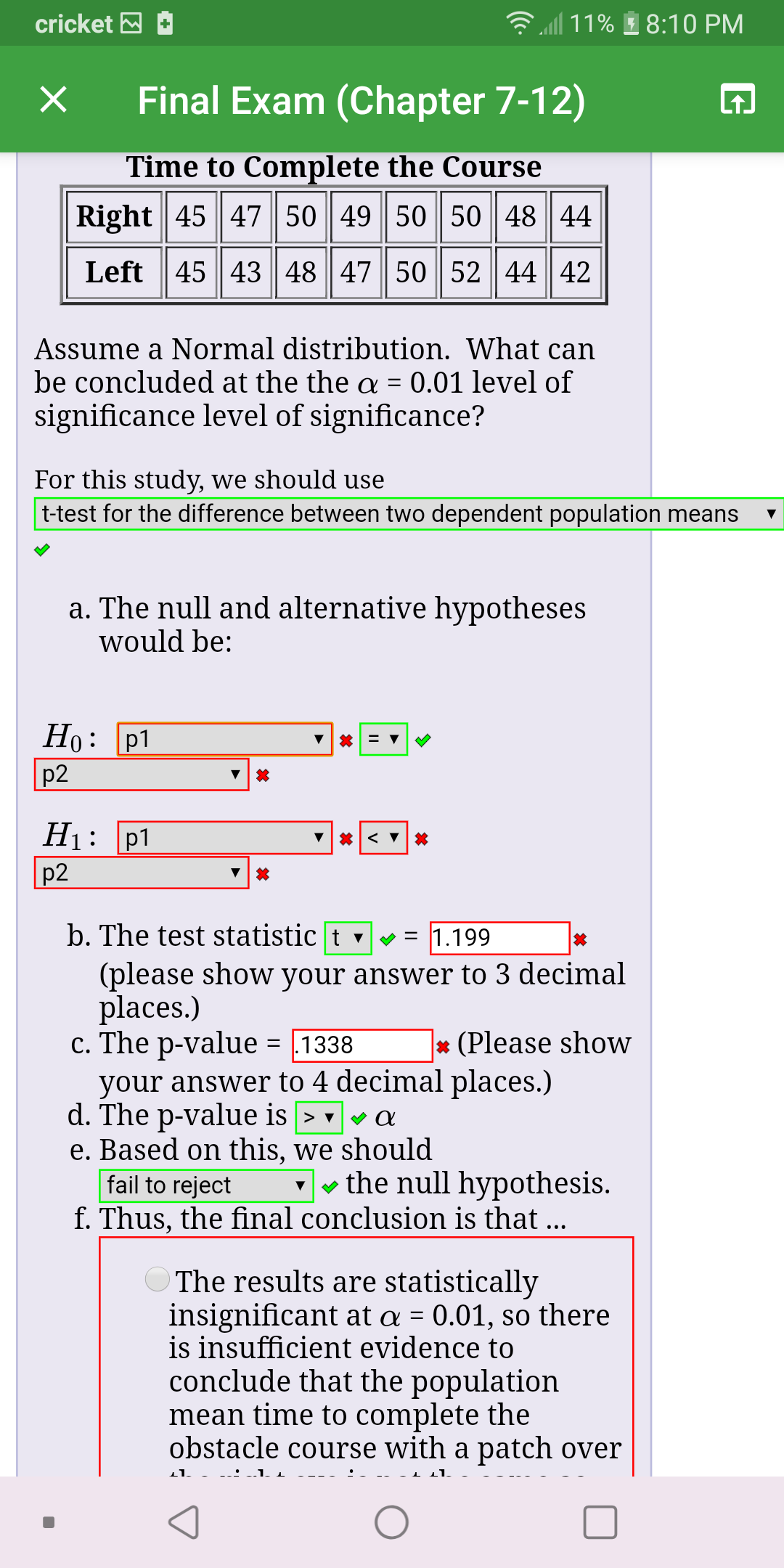 l 11%
cricket M
8:10 PM
Final Exam (Chapter 7-12)
Time to Complete the Course
Right| 45 || 4 || 50 | 49 | 50| 50 || 48 || 44
Left 45 43 48 47 50 52 44 42
Assume a Normal distribution. What can
be concluded at the the a = 0.01 level of
significance level of significance?
For this study, we should use
t-test for the difference between two dependent population means
a. The null and alternative hypotheses
would be:
Но: р1
p2
p1
p2
Нi:
b. The test statistic | t v v = 1.199
(please show your answer to 3 decimal
places.)
c. The p-value = 1338
your answer to 4 decimal places.)
d. The p-value is > va
e. Based on this, we should
fail to reject
* (Please show
-- the null hypothesis.
f. Thus, the final conclusion is that ..
The results are statistically
insignificant at a = 0.01, so there
is insufficient evidence to
conclude that the population
mean time to complete the
obstacle course with a patch over
%3D
