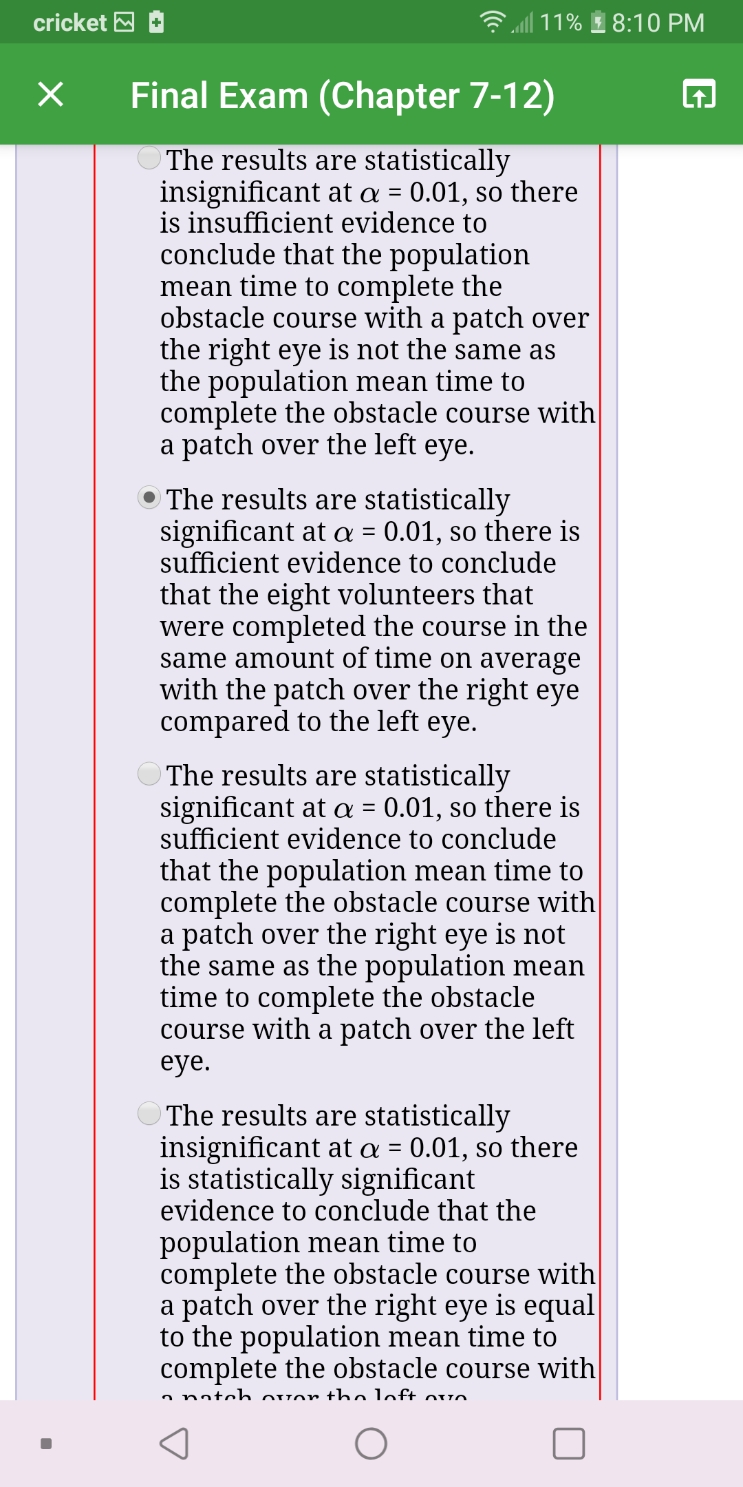 ll 11%
cricket M
8:10 PM
Final Exam (Chapter 7-12)
O The results are statistically
insignificant at a = 0.01, so there
is insufficient evidence to
conclude that the population
mean time to complete the
obstacle course with a patch over
the right eye is not the same as
the population mean time to
complete the obstacle course with
a patch over the left eye.
O The results are statistically
significant at a = 0.01, so there is
sufficient evidence to conclude
that the eight volunteers that
were completed the course in the
same amount of time on average
with the patch over the right eye
compared to the left eye.
O The results are statistically
significant at a = 0.01, so there is
sufficient evidence to conclude
that the population mean time to
complete the obstacle course with|
a patch over the right eye is not
the same as the population mean
time to complete the obstacle
course with a patch over the left
eye.
O The results are statistically
insignificant at a = 0.01, so there
is statistically significant
evidence to conclude that the
population mean time to
complete the obstacle course with
a patch over the right eye is equal
to the population mean time to
complete the obstacle course with
a natoh ovor tho loft ovo
