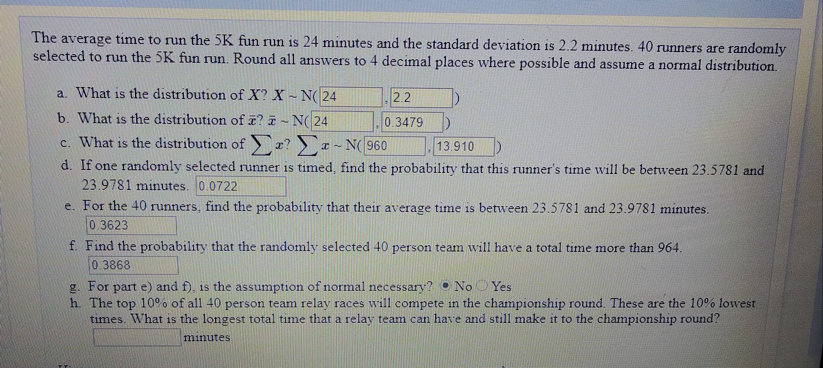 The average time to run the 5K fun run is 24 mınutes and the standard deviation is 2.2 minutes. 40 runners are randomly
selected to run the 5K fun run. Round all answers to 4 decimal places where possible and assume a normal distribution.
a. What is the distribution of X? X-N( 24
2.2
b. What is the distribution of r? -N( 24
0.3479
c. What is the distribution of
-? > ¤ -
N(960
13.910
d. If one randomly selected runner is tımed, find the probability that this runner's time will be between 23.5781 and
23.9781 minutes. 0.0722
e. For the 40 runners, find the probability that their average time is between 23.5781 and 23 9781 minutes.
0,3623
f. Find the probability that the randomly selected 40 person team will have a total time
more than 964.
0.3868
g. For part e) and f), is the assumption of normal necessary? No Yes
h. The top 10%% of all 40 person team relay races will compete in the championship round. These are the 10% lowest
times. What is the longest total time that a relav team can have and still make it to the championship round?
minutes
