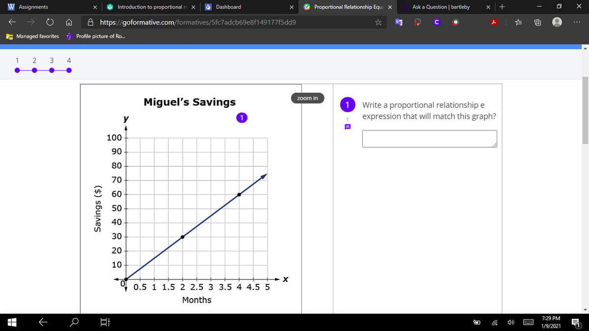 W Assignments
Introduction to proportional re x
O Proportional Relationship Eque X
Dashboard
Ask a Question | bartleby
A https://goformative.com/formatives/5fc7adcb69e8f149177f5dd9
E Managed favorites
I Profile picture of Ro..
2
3
4
zoom in
Miguel's Savings
Write a proportional relationship e
expression that will match this graph?
y
100
90
80
70
地 60
50
40
30
20
10
0.5 1 1.5 2 2.5 3 3.54 4.5 5
Months
7:29 PM
E
1/9/2021
Savings ($)
