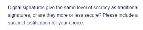 Digital signatures give the same level of secrecy as traditional
signatures, or are they more or less secure? Please include a
succinct justification for your choice.
