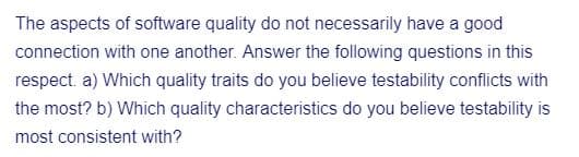 The aspects of software quality do not necessarily have a good
connection with one another. Answer the following questions in this
respect. a) Which quality traits do you believe testability conflicts with
the most? b) Which quality characteristics do you believe testability is
most consistent with?
