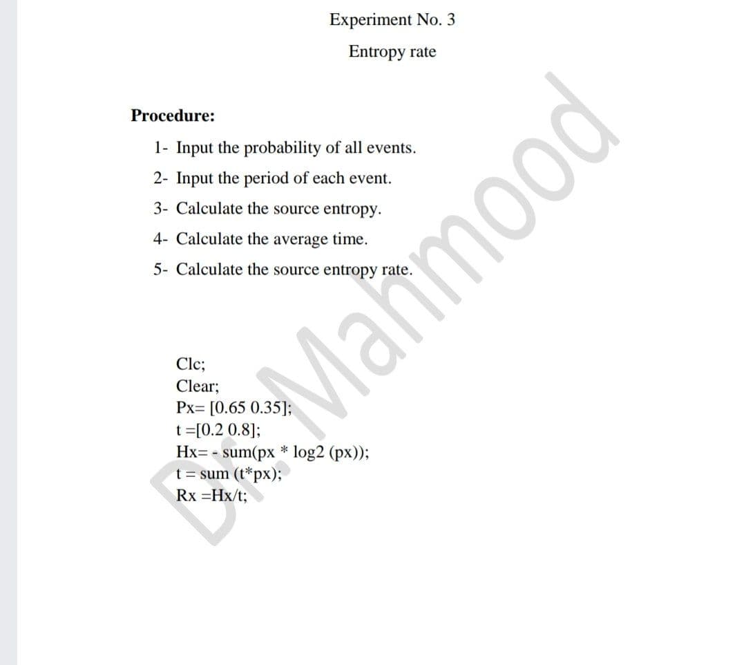 Experiment No. 3
Entropy rate
Procedure:
1- Input the probability of all events.
2- Input the period of each event.
3- Calculate the source entropy.
4- Calculate the average time.
5- Calculate the source entropy rate.
Clc;
Clear;
Px= [0.65 0.35];
t =[0.2 0.8];
Hx= - sum(px * log2 (px));
t = sum (t*px);
Rx =Hx/t;
poowy
