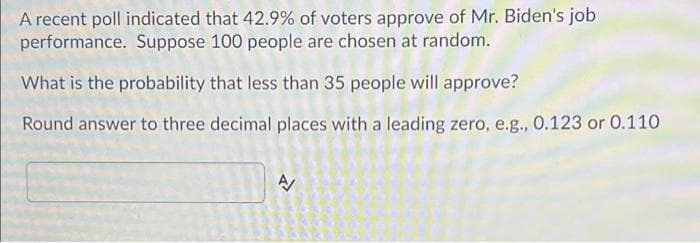 A recent poll indicated that 42.9% of voters approve of Mr. Biden's job
performance. Suppose 100 people are chosen at random.
What is the probability that less than 35 people will approve?
Round answer to three decimal places with a leading zero, e.g., 0.123 or 0.110
A
