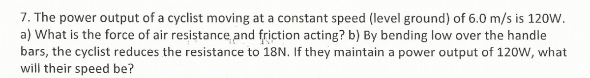 7. The power output of a cyclist moving at a constant speed (level ground) of 6.0 m/s is 120W.
a) What is the force of air resistance and friction acting? b) By bending low over the handle
bars, the cyclist reduces the resistance to 18N. If they maintain a power output of 12oW, what
will their speed be?
