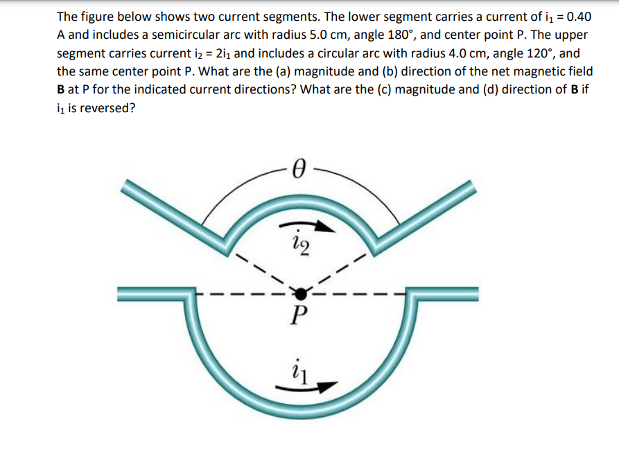 The figure below shows two current segments. The lower segment carries a current of i₁ = 0.40
A and includes a semicircular arc with radius 5.0 cm, angle 180°, and center point P. The upper
segment carries current i₂ = 2i₁ and includes a circular arc with radius 4.0 cm, angle 120°, and
the same center point P. What are the (a) magnitude and (b) direction of the net magnetic field
B at P for the indicated current directions? What are the (c) magnitude and (d) direction of B if
i₁ is reversed?
-0-
P