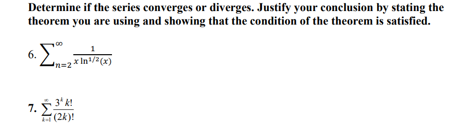 ### Series Convergence and Divergence

**Determine if the series converges or diverges. Justify your conclusion by stating the theorem you are using and showing that the condition of the theorem is satisfied.**

**6.** \[
\sum_{n=2}^{\infty} \frac{1}{x \ln^{1/2}(x)}
\]

**7.** \[
\sum_{k=1}^{\infty} \frac{3^k \cdot k!}{(2k)!}
\]