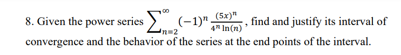 ### Problem 8: Interval of Convergence for a Power Series

#### Given Problem Statement:
Given the power series 

\[ \sum_{n=2}^{\infty} \frac{(-1)^n (5x)^n}{4^n \ln(n)} \],

find and justify its interval of convergence and the behavior of the series at the end points of the interval.

#### Steps to Solve the Problem:

1. **Ratio Test for Convergence:**
   The ratio test will be used to find the interval of convergence. Given a general term \( a_n = \frac{(-1)^n (5x)^n}{4^n \ln(n)} \), we apply the ratio test:

   \[
   \left| \frac{a_{n+1}}{a_n} \right| = \left| \frac{ \frac{(-1)^{n+1} (5x)^{n+1}}{4^{n+1} \ln(n+1)} }{ \frac{(-1)^n (5x)^n}{4^n \ln(n)} } \right| = \left| \frac{(5x)^{n+1}}{4^{n+1} \ln(n+1)} \cdot \frac{4^n \ln(n)}{(5x)^n} \right|
   \]

   Simplifying this, we get:

   \[
   \left| \frac{(5x)(5x)^n}{4 \cdot 4^n \ln(n+1)} \cdot \frac{4^n \ln(n)}{(5x)^n} \right| = \left| \frac{5x}{4} \cdot \frac{\ln(n)}{\ln(n+1)} \right|
   \]

   As \( n \to \infty \), \(\frac{\ln(n)}{\ln(n+1)} \to 1\). Hence, 

   \[
   \lim_{n \to \infty} \left| \frac{a_{n+1}}{a_n} \right| = \left| \frac{5x}{4} \right|
   \]

   For convergence, the limit should be less than 1:

   \[
   \left| \frac{5x}{4} \