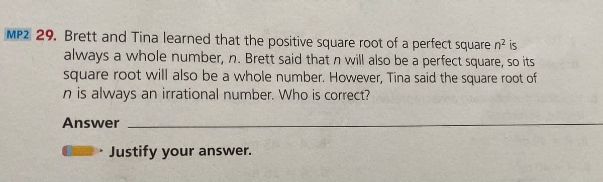 MP2 29. Brett and Tina learned that the positive square root of a perfect square n² is
always a whole number, n. Brett said that n will also be a perfect square, so its
square root will also be a whole number. However, Tina said the square root of
n is always an irrational number. Who is correct?
Answer
Justify your answer.