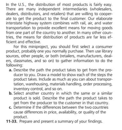 In the U.S., the distribution of most products is fairly easy.
There are many independent intermediaries (wholesalers,
dealers, distributors, and retailers) that are willing to cooper-
ate to get the product to the final customer. Our elaborate
interstate highway system combines with rail, air, and water
transportation to provide excellent means for moving goods
from one part of the country to another. In many other coun-
tries, the means for distribution of products are far less ef-
ficient and effective.
For this miniproject, you should first select a consumer
product, probably one you normally purchase. Then use library
sources, other people, or both (retailers, manufacturers, deal-
ers, dassmates, and so on) to gather information to do the
following:
a. Describe the path the product takes to get from the pro-
ducer to you. Draw a model to show each of the steps the
product takes. Include as much as you can about transpor-
tation, warehousing, materials handling, order processing,
inventory control, and so on.
b. Select another country in which the same or a similar
product is sold. Describe the path the product takes to
get from the producer to the customer in that country.
c. Determine if the differences between the two countries
cause differences in price, availability, or quality of the
product.
11-33. Prepare and present a summary of your findings.
