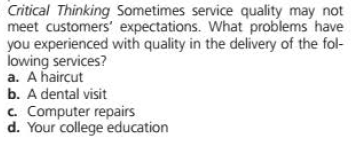 Critical Thinking Sometimes service quality may not
meet customers' expectations. What problems have
you experienced with quality in the delivery of the fol-
lowing services?
a. A haircut
b. A dental visit
c. Computer repairs
d. Your college education
