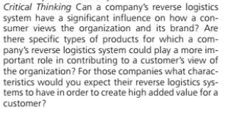 Critical Thinking Can a company's reverse logistics
system have a significant influence on how a con-
sumer views the organization and its brand? Are
there specific types of products for which a com-
pany's reverse logistics system could play a more im-
portant role in contributing to a customer's view of
the organization? For those companies what charac-
teristics would you expect their reverse logistics sys-
tems to have in order to create high added value for a
customer?
