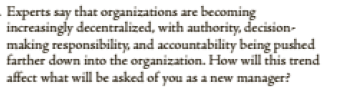 Experts say that organizations are becoming
increasingly decentralized, with authority, decision-
making responsibility, and accountability being pushed
farther down into the organization. How will this trend
affect what will be asked of you as a new manager?
