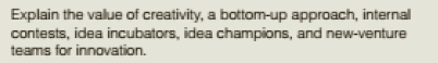 Explain the value of creativity, a bottom-up approach, internal
contests, idea incubators, idea champions, and new-venture
teams for innovation.
