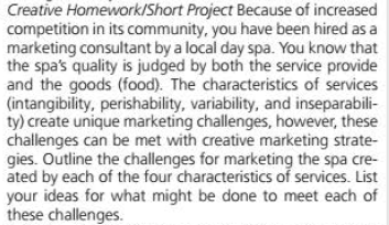 Creative Homework/Short Project Because of increased
competition in its community, you have been hired as a
marketing consultant by a local day spa. You know that
the spa's quality is judged by both the service provide
and the goods (food). The characteristics of services
(intangibility, perishability, variability, and inseparabili-
ty) create unique marketing challenges, however, these
challenges can be met with creative marketing strate-
gies. Outline the challenges for marketing the spa cre-
ated by each of the four characteristics of services. List
your ideas for what might be done to meet each of
these challenges.
