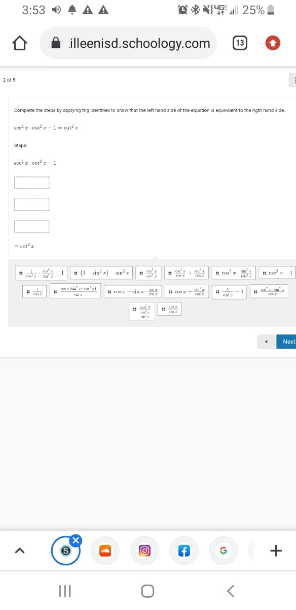 3:53 0 A A A
O * *I 25%
illeenisd.schoology.com
13
2 of 5
Complete the steps by applying trig identities to show that the left hand side of the equation is equivalent to the right hand side.
sec? z · cot? r –1 = cot? z
Steps:
sec' z. cot' - 1
= cot2 a
: (1 sin? z) - sin² z
cus
cat a
:: cus
sin" a
: cos' a. sin
* cse?
1
1
cos z (sin r-cus' 2)
sin
cas
Nin
COs
cori sin? r
1 cos + sin a
! cos +
1
cas
sin a
cos 2
sima
cos
CoS I
sin a
Next
+
II
