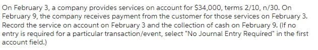 On February 3, a company provides services on account for $34,000, terms 2/10, n/30. On
February 9, the company receives payment from the customer for those services on February 3.
Record the service on account on February 3 and the collection of cash on February 9. (If no
entry is required for a particular transaction/event, select "No Journal Entry Required" in the first
account field.)