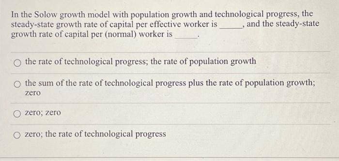 In the Solow growth model with population growth and technological progress, the
steady-state growth rate of capital per effective worker is
growth rate of capital per (normal) worker is
and the steady-state
O the rate of technological progress; the rate of population growth
the sum of the rate of technological progress plus the rate of population growth;
zero
zero; zero
O zero; the rate of technological progress